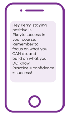 Phone image with text message example: Hey Kerry, staying positive is #keytosuccess in your course. Remember to focus on what you CAN do, and build on what you DO know. Practice = confidence = success!