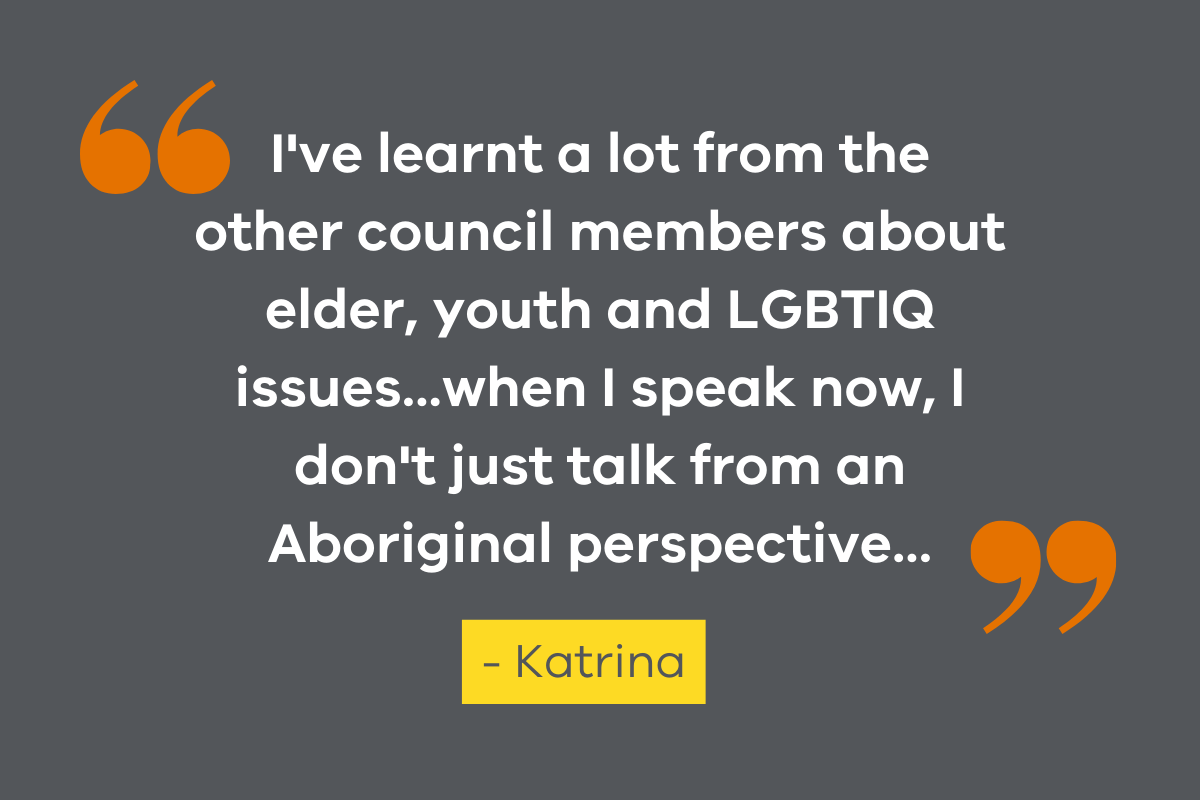 An image featuring a quote from VSAC member, Katrina which reads "I've learnt a lot from the other council members about elder, youth and LGBTIQ issues...when I speak now, I don't just talk from an Aboriginal perspective..."