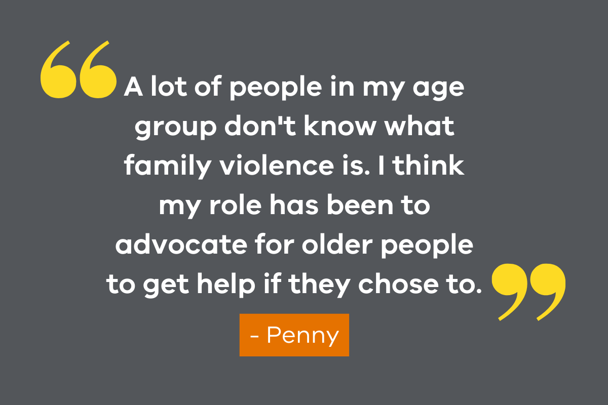 An image featuring a quote from VSAC member, Penny which reads "A lot of people in my age group don't know what family violence is. I think my role has been to advocate for older people to get help if they chose to."