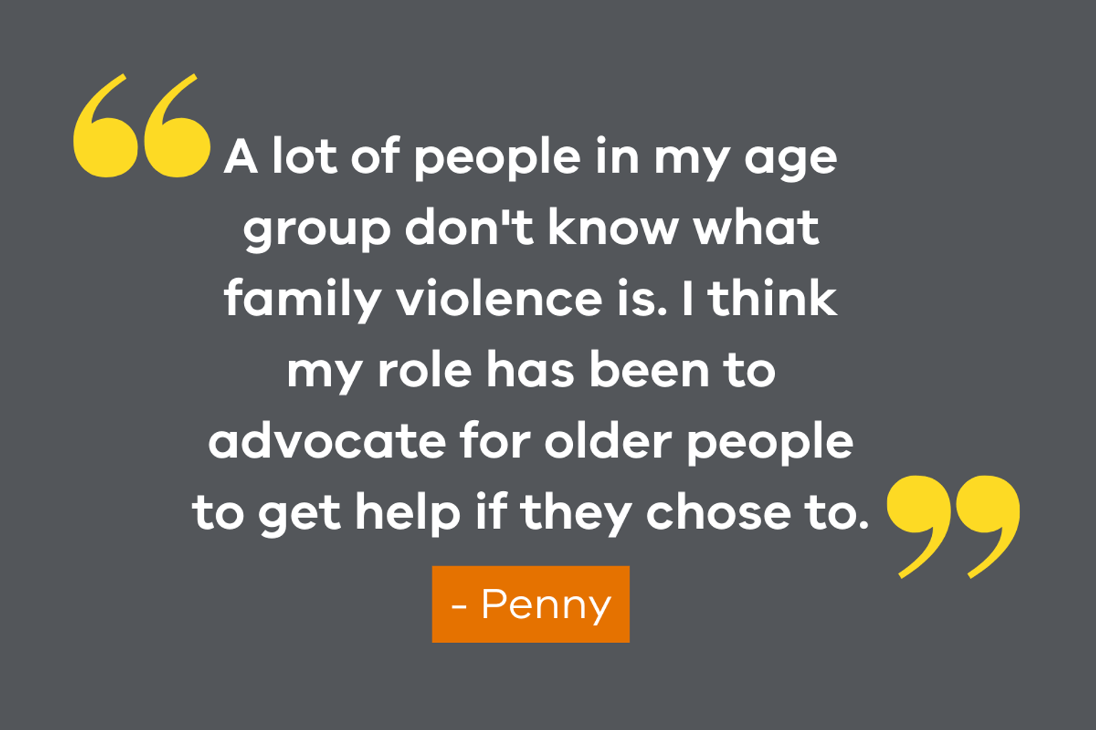 An image featuring a quote from VSAC member, Penny which reads "A lot of people in my age group don't know what family violence is. I think my role has been to advocate for older people to get help if they chose to."