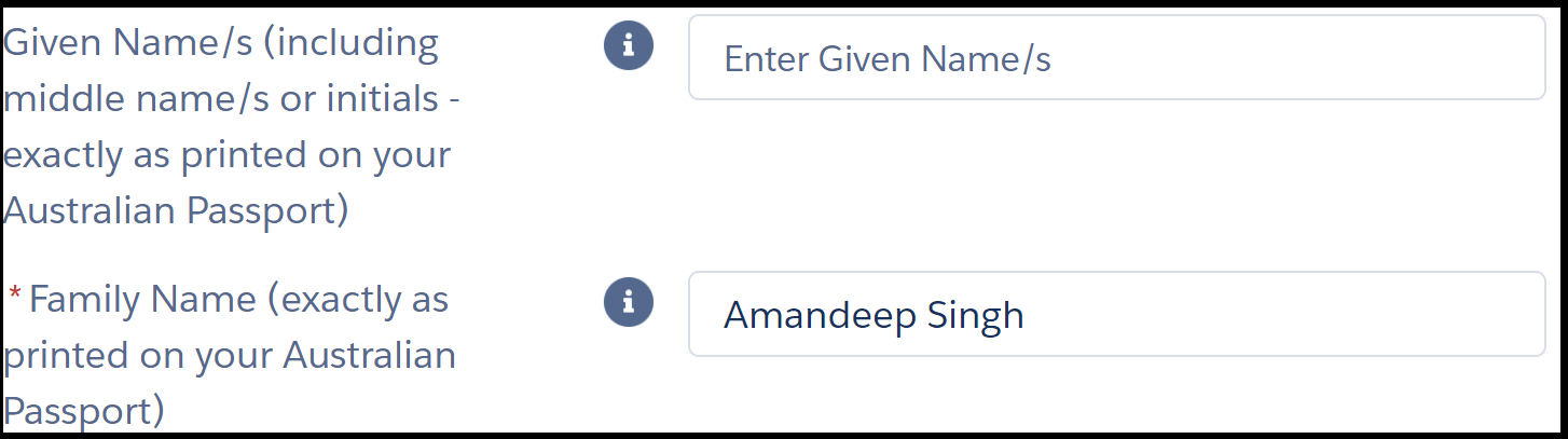 Image shows two fields in an online form. The instruction next to the first field reads, “* given name s (including middle name s or initials – exactly as printed on your Australian Passport)”. The text entry field to its right is blank. Instruction for second field reads, “* family name”. The text entry field to its right shows example “Amandeep Singh”. Asterisks next to instructions are red and indicate a mandatory field.
